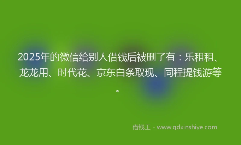 2025年的微信给别人借钱后被删了有：乐租租、龙龙用、时代花、京东白条取现、同程提钱游等。