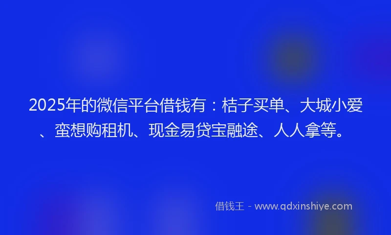 2025年的微信平台借钱有：桔子买单、大城小爱、蛮想购租机、现金易贷宝融途、人人拿等。