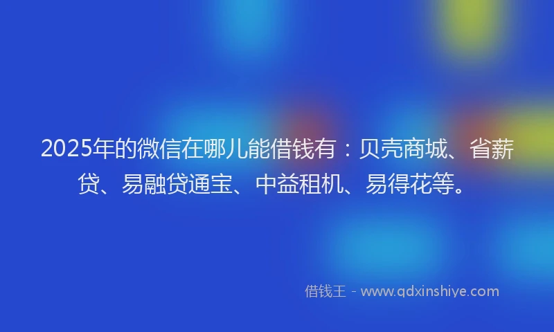 2025年的微信在哪儿能借钱有：贝壳商城、省薪贷、易融贷通宝、中益租机、易得花等。