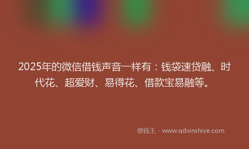 2025年的微信借钱声音一样有：钱袋速贷融、时代花、超爱财、易得花、借款宝易融等。