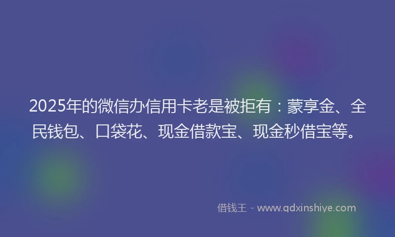 2025年的微信办信用卡老是被拒有：蒙享金、全民钱包、口袋花、现金借款宝、现金秒借宝等。