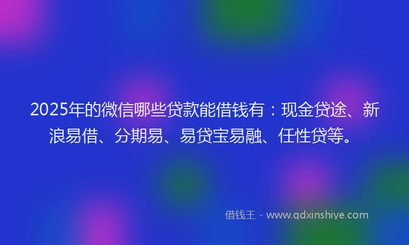 2025年的微信哪些贷款能借钱有：现金贷途、新浪易借、分期易、易贷宝易融、任性贷等。