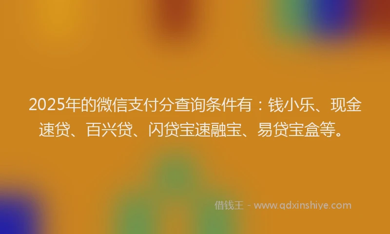 2025年的微信支付分查询条件有：钱小乐、现金速贷、百兴贷、闪贷宝速融宝、易贷宝盒等。