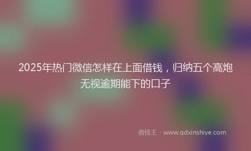 2025年热门微信怎样在上面借钱，归纳五个高炮无视逾期能下的口子