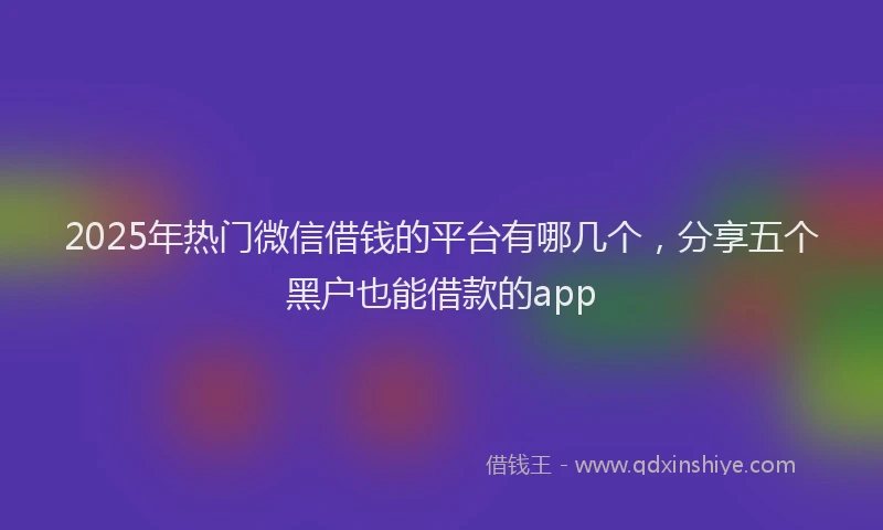 2025年热门微信借钱的平台有哪几个，分享五个黑户也能借款的app
