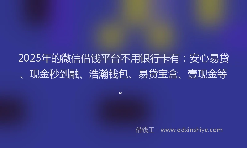 2025年的微信借钱平台不用银行卡有：安心易贷、现金秒到融、浩瀚钱包、易贷宝盒、壹现金等。