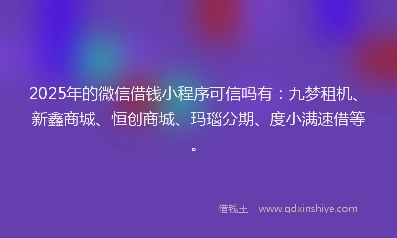 2025年的微信借钱小程序可信吗有：九梦租机、新鑫商城、恒创商城、玛瑙分期、度小满速借等。