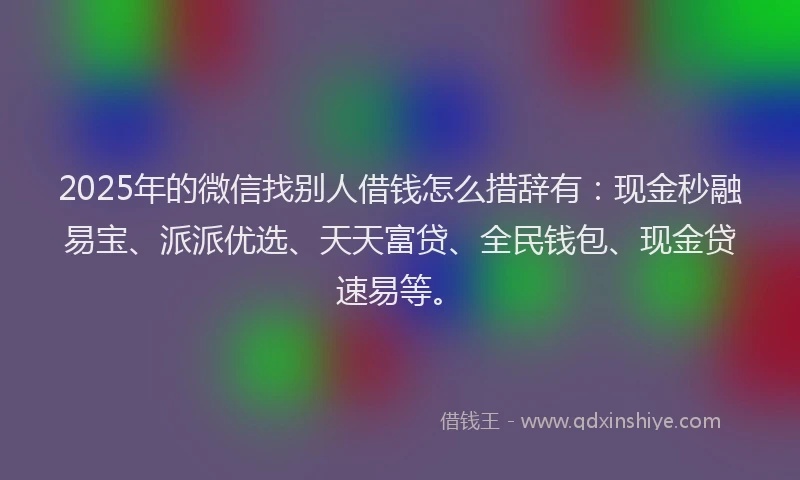2025年的微信找别人借钱怎么措辞有：现金秒融易宝、派派优选、天天富贷、全民钱包、现金贷速易等。