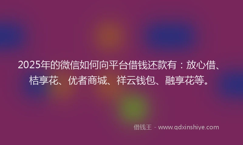 2025年的微信如何向平台借钱还款有：放心借、桔享花、优者商城、祥云钱包、融享花等。
