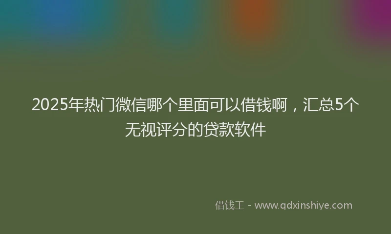 2025年热门微信哪个里面可以借钱啊，汇总5个无视评分的贷款软件