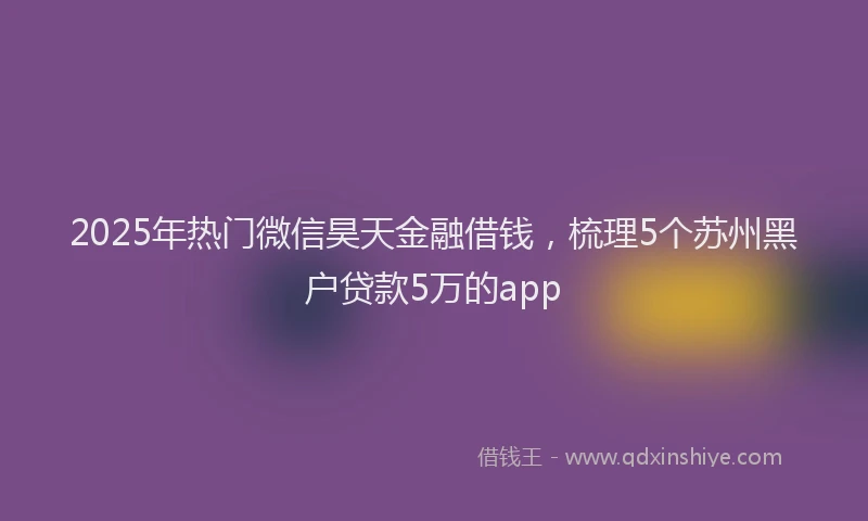 2025年热门微信昊天金融借钱，梳理5个苏州黑户贷款5万的app