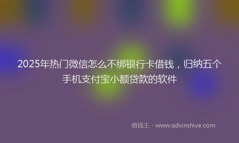 2025年热门微信怎么不绑银行卡借钱，归纳五个手机支付宝小额贷款的软件