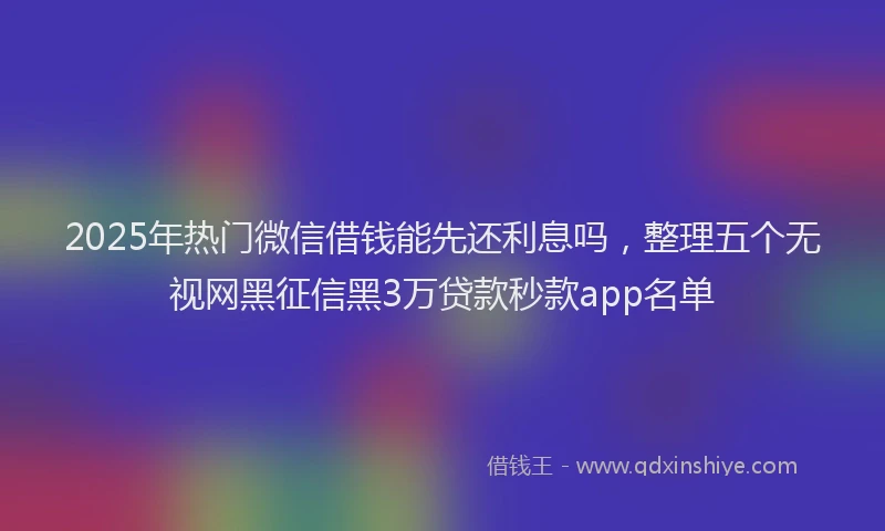 2025年热门微信借钱能先还利息吗，整理五个无视网黑征信黑3万贷款秒款app名单