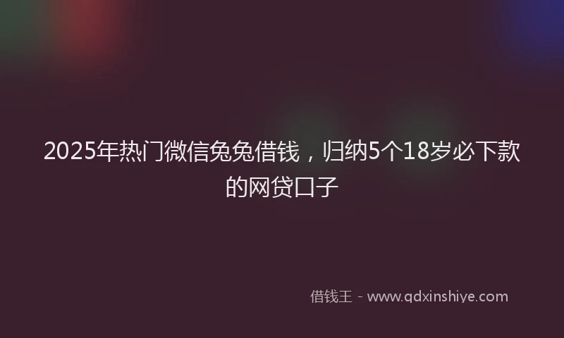 2025年热门微信兔兔借钱，归纳5个18岁必下款的网贷口子