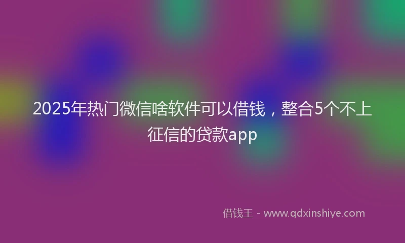 2025年热门微信啥软件可以借钱，整合5个不上征信的贷款app