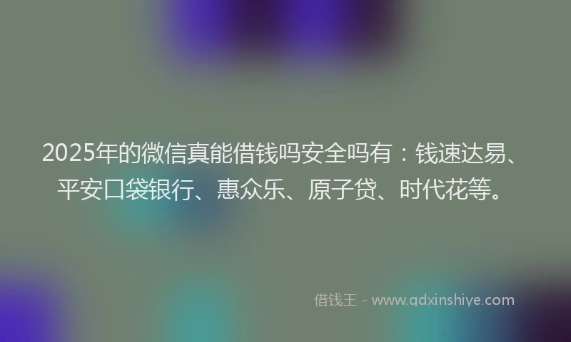2025年的微信真能借钱吗安全吗有：钱速达易、平安口袋银行、惠众乐、原子贷、时代花等。