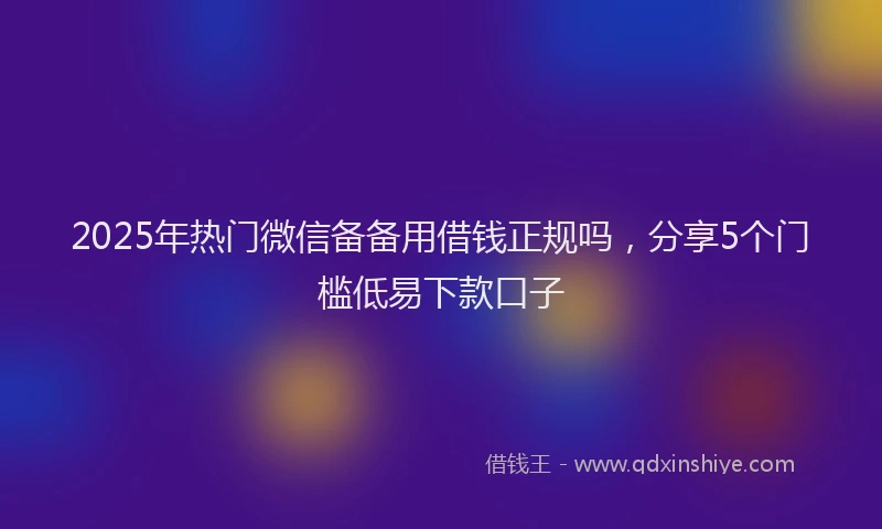 2025年热门微信备备用借钱正规吗，分享5个门槛低易下款口子