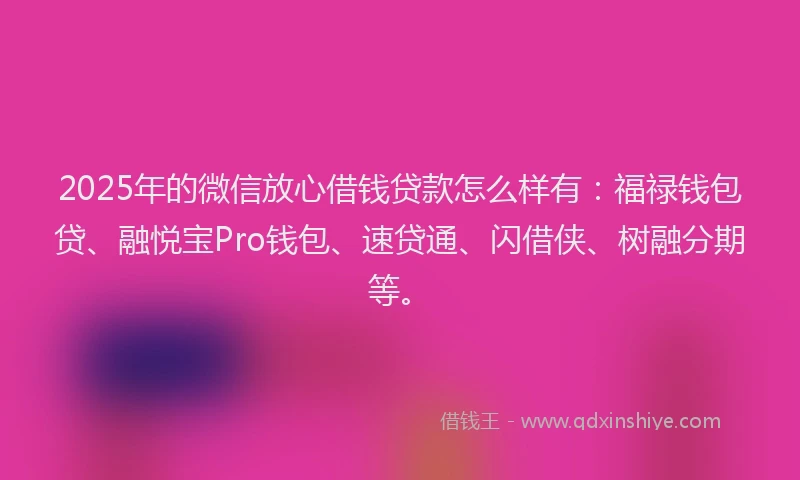 2025年的微信放心借钱贷款怎么样有：福禄钱包贷、融悦宝Pro钱包、速贷通、闪借侠、树融分期等。