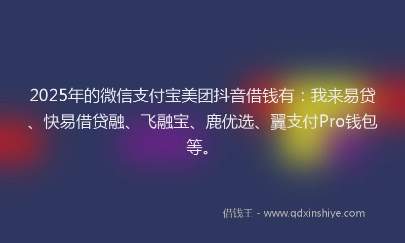 2025年的微信支付宝美团抖音借钱有：我来易贷、快易借贷融、飞融宝、鹿优选、翼支付Pro钱包等。