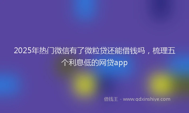 2025年热门微信有了微粒贷还能借钱吗，梳理五个利息低的网贷app