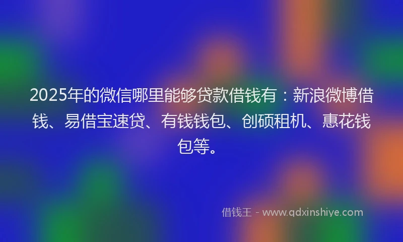2025年的微信哪里能够贷款借钱有：新浪微博借钱、易借宝速贷、有钱钱包、创硕租机、惠花钱包等。