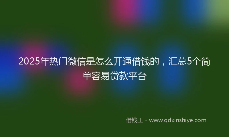 2025年热门微信是怎么开通借钱的，汇总5个简单容易贷款平台