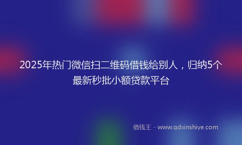 2025年热门微信扫二维码借钱给别人，归纳5个最新秒批小额贷款平台