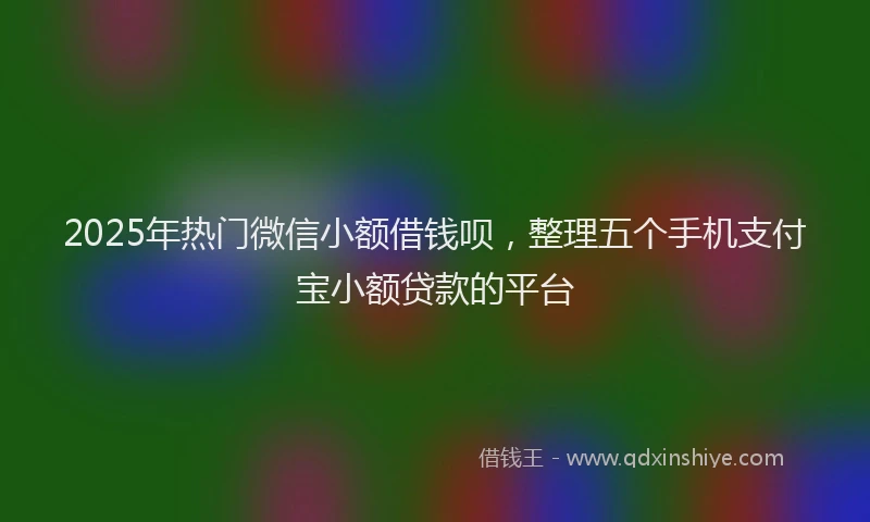 2025年热门微信小额借钱呗，整理五个手机支付宝小额贷款的平台