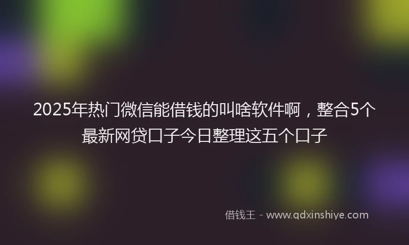 2025年热门微信能借钱的叫啥软件啊，整合5个最新网贷口子今日整理这五个口子