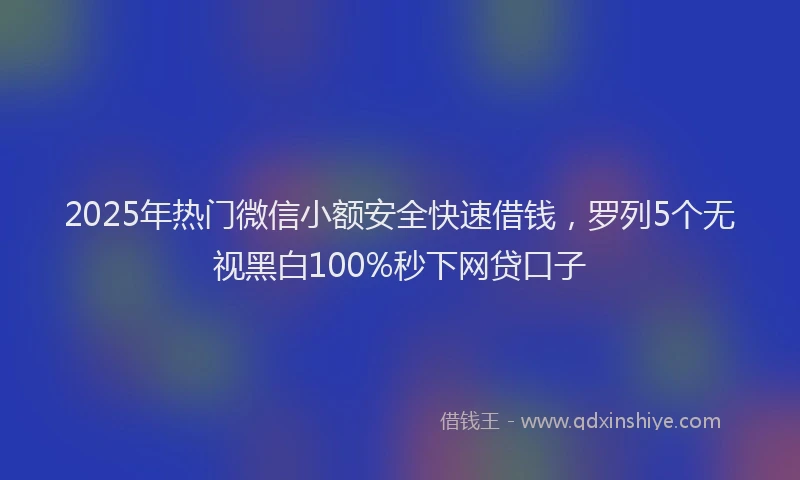 2025年热门微信小额安全快速借钱，罗列5个无视黑白100%秒下网贷口子