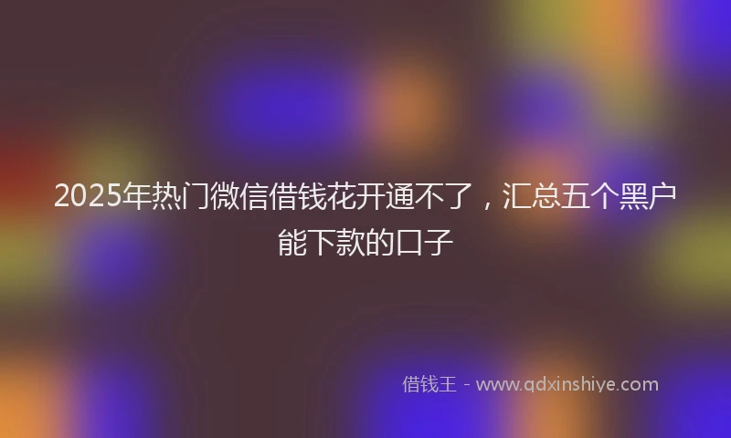 2025年热门微信借钱花开通不了，汇总五个黑户能下款的口子