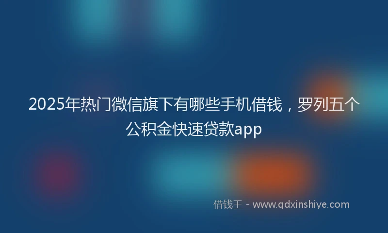 2025年热门微信旗下有哪些手机借钱，罗列五个公积金快速贷款app