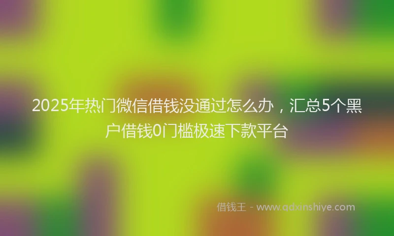 2025年热门微信借钱没通过怎么办，汇总5个黑户借钱0门槛极速下款平台