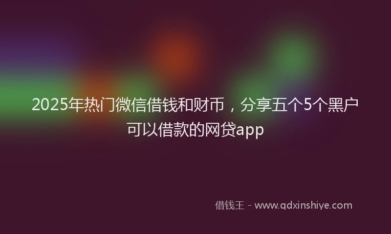 2025年热门微信借钱和财币，分享五个5个黑户可以借款的网贷app
