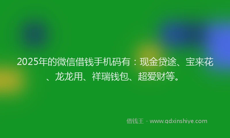 2025年的微信借钱手机码有：现金贷途、宝来花、龙龙用、祥瑞钱包、超爱财等。