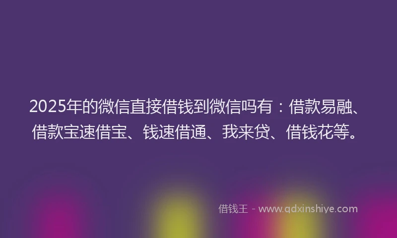 2025年的微信直接借钱到微信吗有：借款易融、借款宝速借宝、钱速借通、我来贷、借钱花等。
