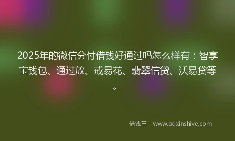 2025年的微信分付借钱好通过吗怎么样有：智享宝钱包、通过放、戒易花、翡翠信贷、沃易贷等。