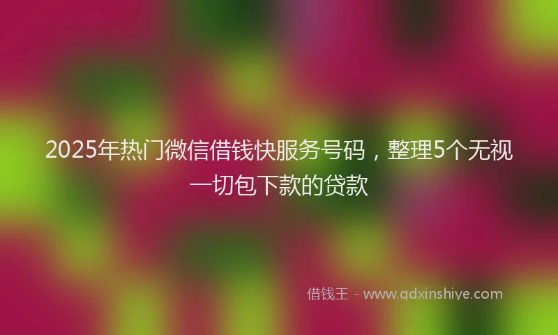2025年热门微信借钱快服务号码，整理5个无视一切包下款的贷款