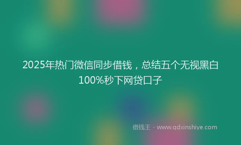 2025年热门微信同步借钱，总结五个无视黑白100%秒下网贷口子