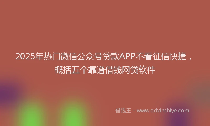 2025年热门微信公众号贷款APP不看征信快捷，概括五个靠谱借钱网贷软件