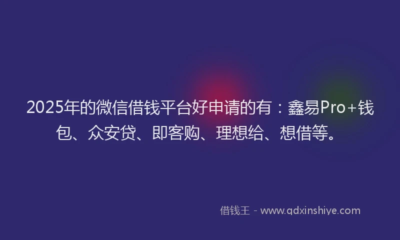 2025年的微信借钱平台好申请的有：鑫易Pro+钱包、众安贷、即客购、理想给、想借等。