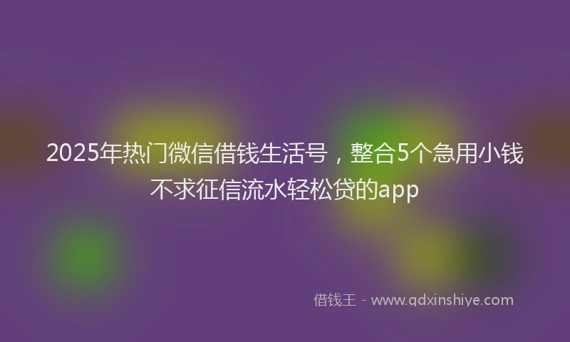 2025年热门微信借钱生活号，整合5个急用小钱不求征信流水轻松贷的app