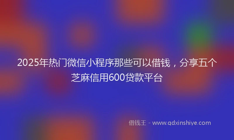 2025年热门微信小程序那些可以借钱，分享五个芝麻信用600贷款平台