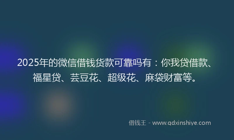 2025年的微信借钱货款可靠吗有：你我贷借款、福星贷、芸豆花、超级花、麻袋财富等。