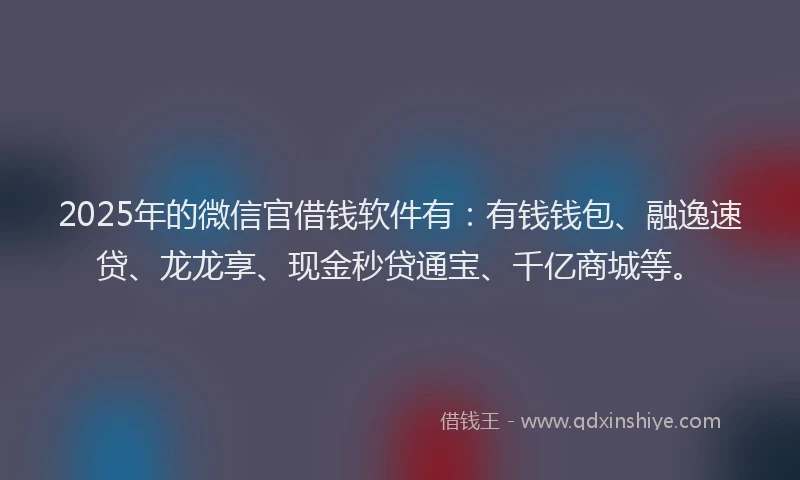 2025年的微信官借钱软件有：有钱钱包、融逸速贷、龙龙享、现金秒贷通宝、千亿商城等。
