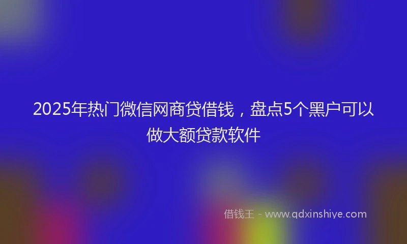 2025年热门微信网商贷借钱，盘点5个黑户可以做大额贷款软件