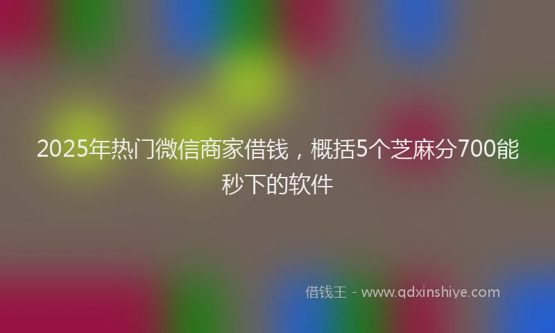 2025年热门微信商家借钱，概括5个芝麻分700能秒下的软件