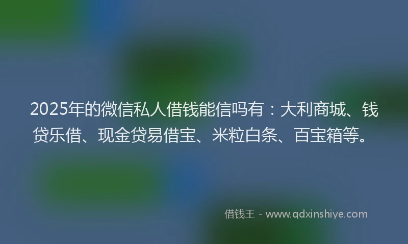 2025年的微信私人借钱能信吗有：大利商城、钱贷乐借、现金贷易借宝、米粒白条、百宝箱等。