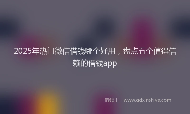 2025年热门微信借钱哪个好用，盘点五个值得信赖的借钱app