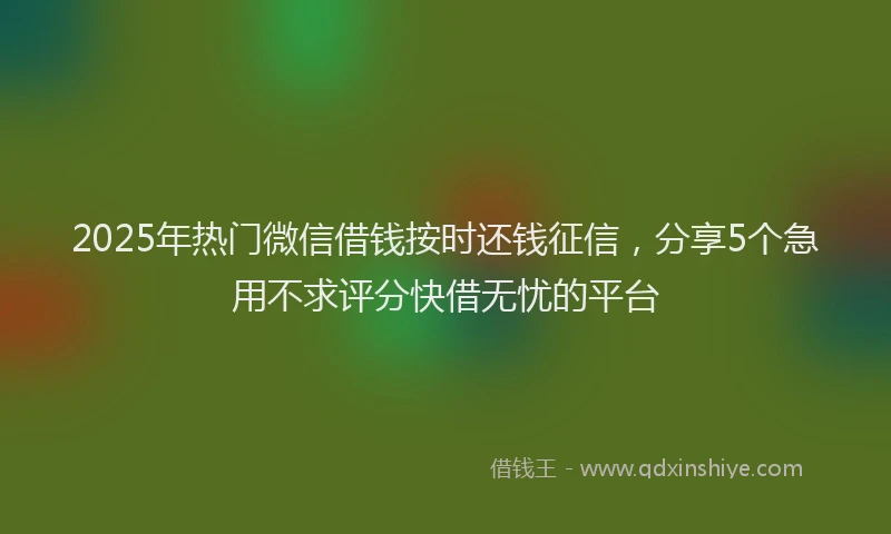 2025年热门微信借钱按时还钱征信，分享5个急用不求评分快借无忧的平台
